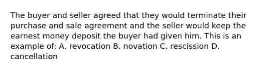 The buyer and seller agreed that they would terminate their purchase and sale agreement and the seller would keep the earnest money deposit the buyer had given him. This is an example of: A. revocation B. novation C. rescission D. cancellation