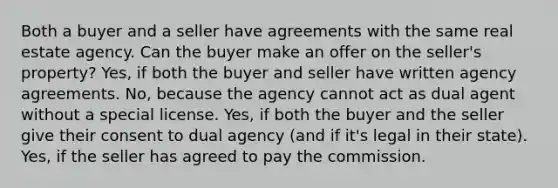 Both a buyer and a seller have agreements with the same real estate agency. Can the buyer make an offer on the seller's property? Yes, if both the buyer and seller have written agency agreements. No, because the agency cannot act as dual agent without a special license. Yes, if both the buyer and the seller give their consent to dual agency (and if it's legal in their state). Yes, if the seller has agreed to pay the commission.