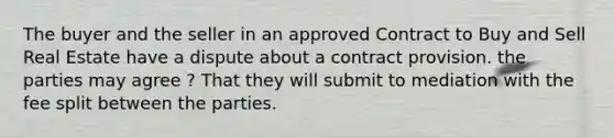 The buyer and the seller in an approved Contract to Buy and Sell Real Estate have a dispute about a contract provision. the parties may agree ? That they will submit to mediation with the fee split between the parties.