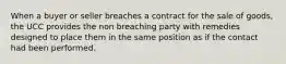 When a buyer or seller breaches a contract for the sale of goods, the UCC provides the non breaching party with remedies designed to place them in the same position as if the contact had been performed.