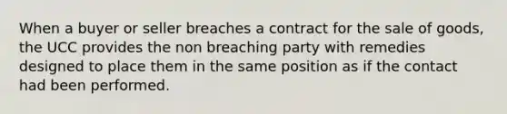 When a buyer or seller breaches a contract for the sale of goods, the UCC provides the non breaching party with remedies designed to place them in the same position as if the contact had been performed.