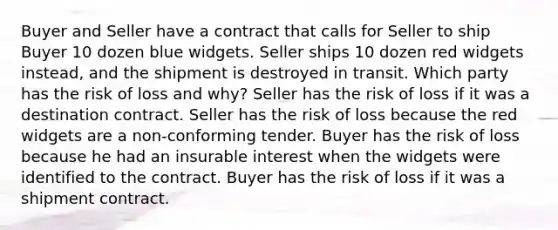 Buyer and Seller have a contract that calls for Seller to ship Buyer 10 dozen blue widgets. Seller ships 10 dozen red widgets instead, and the shipment is destroyed in transit. Which party has the risk of loss and why? Seller has the risk of loss if it was a destination contract. Seller has the risk of loss because the red widgets are a non-conforming tender. Buyer has the risk of loss because he had an insurable interest when the widgets were identified to the contract. Buyer has the risk of loss if it was a shipment contract.