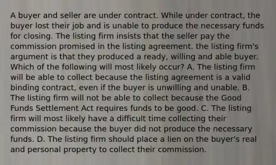 A buyer and seller are under contract. While under contract, the buyer lost their job and is unable to produce the necessary funds for closing. The listing firm insists that the seller pay the commission promised in the listing agreement. the listing firm's argument is that they produced a ready, willing and able buyer. Which of the following will most likely occur? A. The listing firm will be able to collect because the listing agreement is a valid binding contract, even if the buyer is unwilling and unable. B. The listing firm will not be able to collect because the Good Funds Settlement Act requires funds to be good. C. The listing firm will most likely have a difficult time collecting their commission because the buyer did not produce the necessary funds. D. The listing firm should place a lien on the buyer's real and personal property to collect their commission.