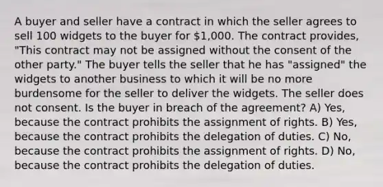 A buyer and seller have a contract in which the seller agrees to sell 100 widgets to the buyer for 1,000. The contract provides, "This contract may not be assigned without the consent of the other party." The buyer tells the seller that he has "assigned" the widgets to another business to which it will be no more burdensome for the seller to deliver the widgets. The seller does not consent. Is the buyer in breach of the agreement? A) Yes, because the contract prohibits the assignment of rights. B) Yes, because the contract prohibits the delegation of duties. C) No, because the contract prohibits the assignment of rights. D) No, because the contract prohibits the delegation of duties.