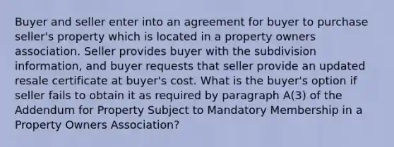 Buyer and seller enter into an agreement for buyer to purchase seller's property which is located in a property owners association. Seller provides buyer with the subdivision information, and buyer requests that seller provide an updated resale certificate at buyer's cost. What is the buyer's option if seller fails to obtain it as required by paragraph A(3) of the Addendum for Property Subject to Mandatory Membership in a Property Owners Association?