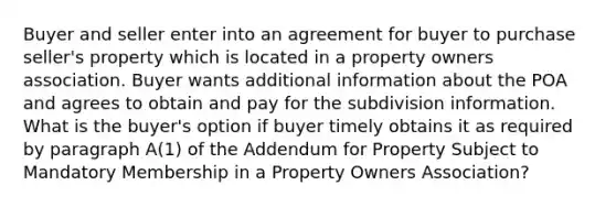 Buyer and seller enter into an agreement for buyer to purchase seller's property which is located in a property owners association. Buyer wants additional information about the POA and agrees to obtain and pay for the subdivision information. What is the buyer's option if buyer timely obtains it as required by paragraph A(1) of the Addendum for Property Subject to Mandatory Membership in a Property Owners Association?