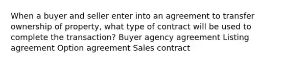 When a buyer and seller enter into an agreement to transfer ownership of property, what type of contract will be used to complete the transaction? Buyer agency agreement Listing agreement Option agreement Sales contract