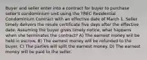 Buyer and seller enter into a contract for buyer to purchase seller's condominium unit using the TREC Residential Condominium Contract with an effective date of March 1. Seller timely delivers the resale certificate five days after the effective date. Assuming the buyer gives timely notice, what happens when she terminates the contract? A) The earnest money will be held in escrow. B) The earnest money will be refunded to the buyer. C) The parties will split the earnest money. D) The earnest money will be paid to the seller.