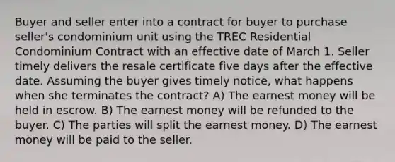 Buyer and seller enter into a contract for buyer to purchase seller's condominium unit using the TREC Residential Condominium Contract with an effective date of March 1. Seller timely delivers the resale certificate five days after the effective date. Assuming the buyer gives timely notice, what happens when she terminates the contract? A) The earnest money will be held in escrow. B) The earnest money will be refunded to the buyer. C) The parties will split the earnest money. D) The earnest money will be paid to the seller.