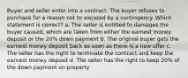 Buyer and seller enter into a contract. The buyer refuses to purchase for a reason not to excused by a contingency. Which statement is correct? a. The seller is entitled to damages the buyer caused, which are taken from either the earnest money deposit or the 20% down payment b. The original buyer gets the earnest money deposit back as soon as there is a new offer c. The seller has the right to terminate the contract and keep the earnest money deposit d. The seller has the right to keep 20% of the down payment on property