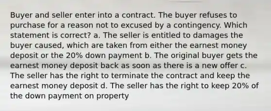 Buyer and seller enter into a contract. The buyer refuses to purchase for a reason not to excused by a contingency. Which statement is correct? a. The seller is entitled to damages the buyer caused, which are taken from either the earnest money deposit or the 20% down payment b. The original buyer gets the earnest money deposit back as soon as there is a new offer c. The seller has the right to terminate the contract and keep the earnest money deposit d. The seller has the right to keep 20% of the down payment on property