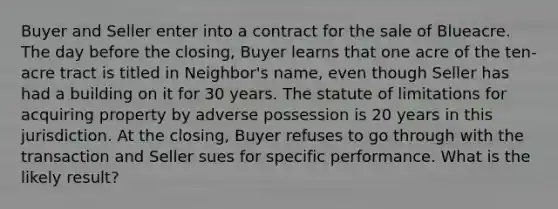 Buyer and Seller enter into a contract for the sale of Blueacre. The day before the closing, Buyer learns that one acre of the ten-acre tract is titled in Neighbor's name, even though Seller has had a building on it for 30 years. The statute of limitations for acquiring property by adverse possession is 20 years in this jurisdiction. At the closing, Buyer refuses to go through with the transaction and Seller sues for specific performance. What is the likely result?