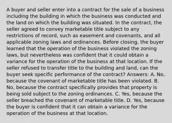 A buyer and seller enter into a contract for the sale of a business including the building in which the business was conducted and the land on which the building was situated. In the contract, the seller agreed to convey marketable title subject to any restrictions of record, such as easement and covenants, and all applicable zoning laws and ordinances. Before closing, the buyer learned that the operation of the business violated the zoning laws, but nevertheless was confident that it could obtain a variance for the operation of the business at that location. If the seller refused to transfer title to the building and land, can the buyer seek specific performance of the contract? Answers: A. No, because the covenant of marketable title has been violated. B. No, because the contract specifically provides that property is being sold subject to the zoning ordinances. C. Yes, because the seller breached the covenant of marketable title. D. Yes, because the buyer is confident that it can obtain a variance for the operation of the business at that location.