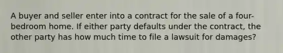 A buyer and seller enter into a contract for the sale of a four-bedroom home. If either party defaults under the contract, the other party has how much time to file a lawsuit for damages?