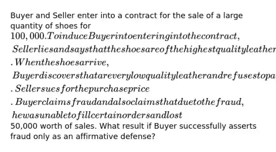 Buyer and Seller enter into a contract for the sale of a large quantity of shoes for 100,000. To induce Buyer into entering into the contract, Seller lies and says that the shoes are of the highest quality leather. When the shoes arrive, Buyer discovers that are very low quality leather and refuses to pay for them. Seller sues for the purchase price. Buyer claims fraud and also claims that due to the fraud, he was unable to fill certain orders and lost50,000 worth of sales. What result if Buyer successfully asserts fraud only as an affirmative defense?