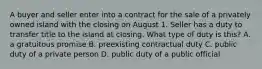 A buyer and seller enter into a contract for the sale of a privately owned island with the closing on August 1. Seller has a duty to transfer title to the island at closing. What type of duty is this? A. a gratuitous promise B. preexisting contractual duty C. public duty of a private person D. public duty of a public official