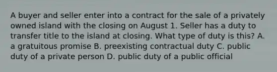 A buyer and seller enter into a contract for the sale of a privately owned island with the closing on August 1. Seller has a duty to transfer title to the island at closing. What type of duty is this? A. a gratuitous promise B. preexisting contractual duty C. public duty of a private person D. public duty of a public official