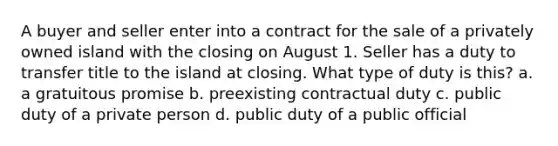 A buyer and seller enter into a contract for the sale of a privately owned island with the closing on August 1. Seller has a duty to transfer title to the island at closing. What type of duty is this? a. a gratuitous promise b. preexisting contractual duty c. public duty of a private person d. public duty of a public official