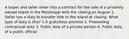 A buyer and seller enter into a contract for the sale of a privately owned island in the Mississippi with the closing on August 1. Seller has a duty to transfer title to the island at closing. What type of duty is this? 1.A gratuitous promise 2. Preexisting contractual duty 3. Public duty of a private person 4. Public duty of a public official