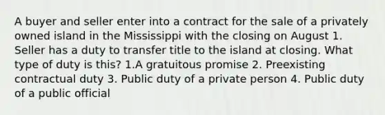 A buyer and seller enter into a contract for the sale of a privately owned island in the Mississippi with the closing on August 1. Seller has a duty to transfer title to the island at closing. What type of duty is this? 1.A gratuitous promise 2. Preexisting contractual duty 3. Public duty of a private person 4. Public duty of a public official