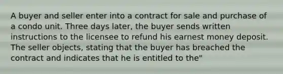 A buyer and seller enter into a contract for sale and purchase of a condo unit. Three days later, the buyer sends written instructions to the licensee to refund his earnest money deposit. The seller objects, stating that the buyer has breached the contract and indicates that he is entitled to the"