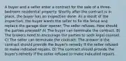 A buyer and a seller enter a contract for the sale of a three-bedroom residential property. Shortly after the contract is in place, the buyer has an inspection done. As a result of the inspection, the buyer wants the seller to fix the fence and replace the garage door opener. The seller refuses. How should the parties proceed? A) The buyer can terminate the contract. B) The brokers need to encourage the parties to seek legal counsel. C) The seller can terminate the contract. The answer is the contract should provide the buyer's remedy if the seller refused to make indicated repairs. D) The contract should provide the buyer's remedy if the seller refused to make indicated repairs.