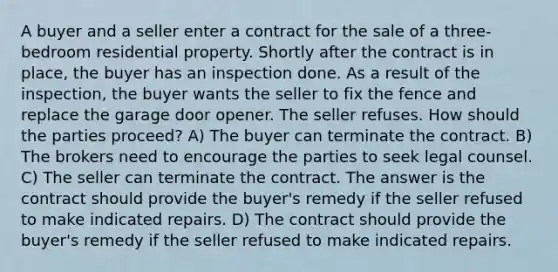 A buyer and a seller enter a contract for the sale of a three-bedroom residential property. Shortly after the contract is in place, the buyer has an inspection done. As a result of the inspection, the buyer wants the seller to fix the fence and replace the garage door opener. The seller refuses. How should the parties proceed? A) The buyer can terminate the contract. B) The brokers need to encourage the parties to seek legal counsel. C) The seller can terminate the contract. The answer is the contract should provide the buyer's remedy if the seller refused to make indicated repairs. D) The contract should provide the buyer's remedy if the seller refused to make indicated repairs.