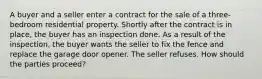 A buyer and a seller enter a contract for the sale of a three-bedroom residential property. Shortly after the contract is in place, the buyer has an inspection done. As a result of the inspection, the buyer wants the seller to fix the fence and replace the garage door opener. The seller refuses. How should the parties proceed?