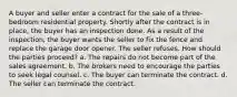 A buyer and seller enter a contract for the sale of a three-bedroom residential property. Shortly after the contract is in place, the buyer has an inspection done. As a result of the inspection, the buyer wants the seller to fix the fence and replace the garage door opener. The seller refuses. How should the parties proceed? a. The repairs do not become part of the sales agreement. b. The brokers need to encourage the parties to seek legal counsel. c. The buyer can terminate the contract. d. The seller can terminate the contract.