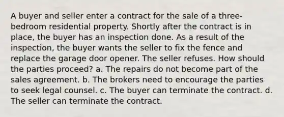 A buyer and seller enter a contract for the sale of a three-bedroom residential property. Shortly after the contract is in place, the buyer has an inspection done. As a result of the inspection, the buyer wants the seller to fix the fence and replace the garage door opener. The seller refuses. How should the parties proceed? a. The repairs do not become part of the sales agreement. b. The brokers need to encourage the parties to seek legal counsel. c. The buyer can terminate the contract. d. The seller can terminate the contract.