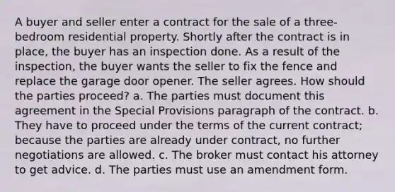 A buyer and seller enter a contract for the sale of a three-bedroom residential property. Shortly after the contract is in place, the buyer has an inspection done. As a result of the inspection, the buyer wants the seller to fix the fence and replace the garage door opener. The seller agrees. How should the parties proceed? a. The parties must document this agreement in the Special Provisions paragraph of the contract. b. They have to proceed under the terms of the current contract; because the parties are already under contract, no further negotiations are allowed. c. The broker must contact his attorney to get advice. d. The parties must use an amendment form.