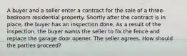 A buyer and a seller enter a contract for the sale of a three-bedroom residential property. Shortly after the contract is in place, the buyer has an inspection done. As a result of the inspection, the buyer wants the seller to fix the fence and replace the garage door opener. The seller agrees. How should the parties proceed?