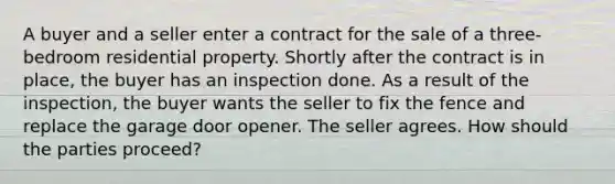 A buyer and a seller enter a contract for the sale of a three-bedroom residential property. Shortly after the contract is in place, the buyer has an inspection done. As a result of the inspection, the buyer wants the seller to fix the fence and replace the garage door opener. The seller agrees. How should the parties proceed?