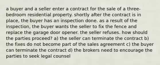 a buyer and a seller enter a contract for the sale of a three-bedroom residential property. shortly after the contract is in place, the buyer has an inspection done. as a result of the inspection, the buyer wants the seller to fix the fence and replace the garage door opener. the seller refuses. how should the parties proceed? a) the seller can terminate the contract b) the fixes do not become part of the sales agreement c) the buyer can terminate the contract d) the brokers need to encourage the parties to seek legal counsel