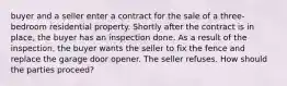 buyer and a seller enter a contract for the sale of a three-bedroom residential property. Shortly after the contract is in place, the buyer has an inspection done. As a result of the inspection, the buyer wants the seller to fix the fence and replace the garage door opener. The seller refuses. How should the parties proceed?