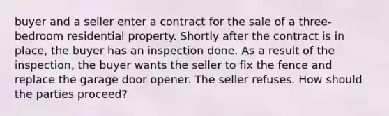 buyer and a seller enter a contract for the sale of a three-bedroom residential property. Shortly after the contract is in place, the buyer has an inspection done. As a result of the inspection, the buyer wants the seller to fix the fence and replace the garage door opener. The seller refuses. How should the parties proceed?