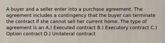 A buyer and a seller enter into a purchase agreement. The agreement includes a contingency that the buyer can terminate the contract if she cannot sell her current home. The type of agreement is an A.) Executed contract B.) Executory contract C.) Option contract D.) Unilateral contract