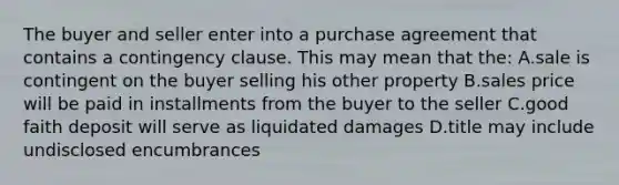 The buyer and seller enter into a purchase agreement that contains a contingency clause. This may mean that the: A.sale is contingent on the buyer selling his other property B.sales price will be paid in installments from the buyer to the seller C.good faith deposit will serve as liquidated damages D.title may include undisclosed encumbrances