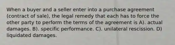 When a buyer and a seller enter into a purchase agreement (contract of sale), the legal remedy that each has to force the other party to perform the terms of the agreement is A). actual damages. B). specific performance. C). unilateral rescission. D) liquidated damages.