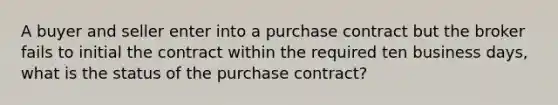 A buyer and seller enter into a purchase contract but the broker fails to initial the contract within the required ten business days, what is the status of the purchase contract?