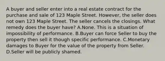 A buyer and seller enter into a real estate contract for the purchase and sale of 123 Maple Street. However, the seller does not own 123 Maple Street. The seller cancels the closings. What remedy does the buyer have? A.None. This is a situation of impossibility of performance. B.Buyer can force Seller to buy the property then sell it though specific performance. C.Monetary damages to Buyer for the value of the property from Seller. D.Seller will be publicly shamed.