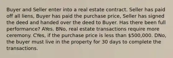 Buyer and Seller enter into a real estate contract. Seller has paid off all liens, Buyer has paid the purchase price, Seller has signed the deed and handed over the deed to Buyer. Has there been full performance? AYes. BNo, real estate transactions require more ceremony. CYes, if the purchase price is less than 500,000. DNo, the buyer must live in the property for 30 days to complete the transactions.