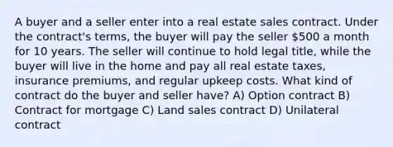 A buyer and a seller enter into a real estate sales contract. Under the contract's terms, the buyer will pay the seller 500 a month for 10 years. The seller will continue to hold legal title, while the buyer will live in the home and pay all real estate taxes, insurance premiums, and regular upkeep costs. What kind of contract do the buyer and seller have? A) Option contract B) Contract for mortgage C) Land sales contract D) Unilateral contract