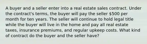 A buyer and a seller enter into a real estate sales contract. Under the contract's terms, the buyer will pay the seller 500 per month for ten years. The seller will continue to hold legal title while the buyer will live in the home and pay all real estate taxes, insurance premiums, and regular upkeep costs. What kind of contract do the buyer and the seller have?