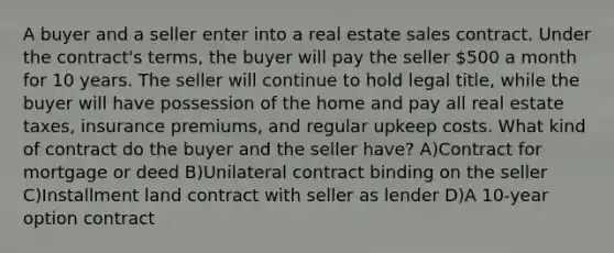 A buyer and a seller enter into a real estate sales contract. Under the contract's terms, the buyer will pay the seller 500 a month for 10 years. The seller will continue to hold legal title, while the buyer will have possession of the home and pay all real estate taxes, insurance premiums, and regular upkeep costs. What kind of contract do the buyer and the seller have? A)Contract for mortgage or deed B)Unilateral contract binding on the seller C)Installment land contract with seller as lender D)A 10-year option contract