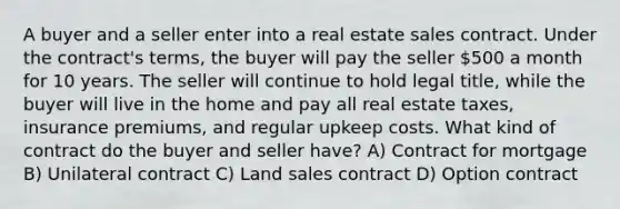 A buyer and a seller enter into a real estate sales contract. Under the contract's terms, the buyer will pay the seller 500 a month for 10 years. The seller will continue to hold legal title, while the buyer will live in the home and pay all real estate taxes, insurance premiums, and regular upkeep costs. What kind of contract do the buyer and seller have? A) Contract for mortgage B) Unilateral contract C) Land sales contract D) Option contract