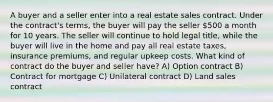 A buyer and a seller enter into a real estate sales contract. Under the contract's terms, the buyer will pay the seller 500 a month for 10 years. The seller will continue to hold legal title, while the buyer will live in the home and pay all real estate taxes, insurance premiums, and regular upkeep costs. What kind of contract do the buyer and seller have? A) Option contract B) Contract for mortgage C) Unilateral contract D) Land sales contract