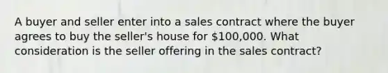 A buyer and seller enter into a sales contract where the buyer agrees to buy the seller's house for 100,000. What consideration is the seller offering in the sales contract?