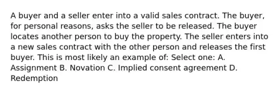 A buyer and a seller enter into a valid sales contract. The buyer, for personal reasons, asks the seller to be released. The buyer locates another person to buy the property. The seller enters into a new sales contract with the other person and releases the first buyer. This is most likely an example of: Select one: A. Assignment B. Novation C. Implied consent agreement D. Redemption