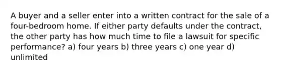 A buyer and a seller enter into a written contract for the sale of a four-bedroom home. If either party defaults under the contract, the other party has how much time to file a lawsuit for specific performance? a) four years b) three years c) one year d) unlimited